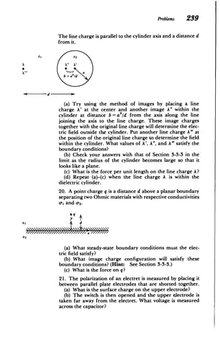 Problems 239
The line charge is parallel to the cylinder axis and a distance d
from it.
aE2
*0
b =a2
/d
d 9)
(a) Try using the method of images by placing a line
charge A' at the center and another image A" within the
cylinder at distance b=a2/d from the axis along the line
joining the axis to the line charge. These image charges
together with the original line charge will determine the elec­
tric field outside the cylinder. Put another line charge A"' at
the position of the original line charge to determine the field
within the cylinder. What values of A', A", and A' satisfy the
boundary conditions?
(b) Check your answers with that of Section 3-3-3 in the
limit as the radius of the cylinder becomes large so that it
looks like a plane.
(c) What is the force per unit length on the line charge A?
(d) .Repeat (a)-(c) when the line charge A is within the
dielectric cylinder.
20. A point charge q is a distance d above a planar boundary
separating two Ohmic materials with respective conductivities
(r, and 0-2.
eq
01 Gy
d
02
(a) What steady-state boundary conditions must the elec­
tric field satisfy?
(b) What image charge configuration will satisfy these
boundary conditions? (Hint: See Section 3-3-3.)
(c) What is the force on q?
21. The polarization of an electret is measured by placing it
between parallel plate electrodes that are shorted together.
(a) What is the surface charge on the upper electrode?
(b) The switch is then opened and the upper electrode is
taken far away from the electret. What voltage is measured
across the capacitor?
 