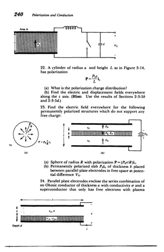 240 Polarizationand Conduction
C
22. A cylinder of radius a and height L as in Figure 3-14,
has polarization
Paz.
P= Poz
L
(a) 	What is the polarization charge distribution?
(b) Find the electric and displacement fields everywhere
along the z axis. (Hint: Use the results of Sections 2-3-5b
and 2-3-5d.)
23. Find the electric field everywhere for the following
permanently polarized structures which do not support any
free charge:
1'
-
I
E0
olP
60 P=P0 ir
--
P Li
(a)	 (b)
(a) 	 Sphere of radius R with polarization P = (Por/R)i,.
(b) 	 Permanently polarized slab Poi, of thickness b placed
between parallel plate electrodes in free space at poten­
tial difference Vo.
24. Parallel plate electrodes enclose the series combination of
an Ohmic conductor of thickness a with conductivity o- and a
superconductor that only has free electrons with plasma
I
i	 Ca, 0
Depth d
i
 