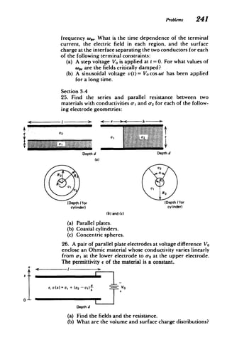 Problems 241
frequency . What is the time dependence of the terminal
current, the electric field in each region, and the surface
charge at the interface separating the two conductors for each
of the following terminal constraints:
(a) 	 A step voltage Vo is applied at I= 0. For what values of
wp, are the fields critically damped?
(b) 	 A sinusoidal voltage v(t)= Vo cos wl has been applied
for a long time.
Section 3-4
25. Find the series and parallel resistance between two
materials with conductivities o, and 02 for each of the follow­
ing electrode geometries:
a 02
b 	 Me "E
Depth d 	 Depth d
(a)
02
a
R2
R
,
R 0
R2
(Depth I for (Depth I for
cy4inder) cylinder)
(b) and (c)
(a) 	 Parallel plates.
(b) 	 Coaxial cylinders.
(c) 	 Concentric spheres.
26. A pair of parallel plate electrodes at voltage difference Vo
enclose an Ohmic material whose conductivity varies linearly
from a, at the lower electrode to 02 at the upper electrode.
The permittivity e of the material is a constant.
S
E, a(x) = + (02 - 1) - V0
Depth d
(a) 	 Find the fields and the resistance.
(b) 	 What are the volume and surface charge distributions?
 