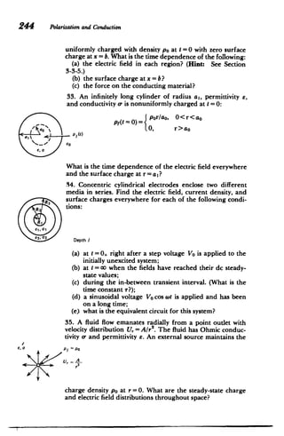 244 Polarizationand Conduction
uniformly charged with density po at t =0 with zero surface
charge at x = b. What is the time dependence of the following:
(a) the electric field in each region? (Hint: See Section
3-3-5.)
(b) 	 the surface charge at x = b?
(c) 	 the force on the conducting material?
33. An infinitely long cylinder of radius a,, permittivity e,
and conductivity o- is nonuniformly charged at t =0:
0<r<ao
Pf(t = 0)=por/ao,
t0, r>ao
P(t)
N
al
a
e,0
What is the time dependence of the electric field everywhere
and the surface charge at r = aI?
34. Concentric cylindrical electrodes enclose two different
media in series. Find the electric field, current density, and
surface charges everywhere for each of the following condi­
tions:
R
RR3
Ei, 01
Depth I
(a) 	 at t =0+ right after a step voltage Vo is applied to the
initially unexcited system;
(b) 	at t = 00 when the fields have reached their dc steady-
state values;
(c) 	 during the in-between transient interval. (What is the
time constant r?);
(d) 	a sinusoidal voltage Vo cos wt is applied and has been
on a long time;
(e) 	what is the equivalent circuit for this system?
35. A fluid flow emanates radially from a point outlet with
velocity distribution U,. = A/r2
. The fluid has Ohmic conduc­
tivity o- and permittivity e. An external source maintains the
charge density po at r=0. What are the steady-state charge
and electric field distributions throughout space?
 
