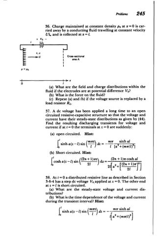 Problems 245
+ VO­
36. Charge maintained at constant density po at x =0 is car­
ried away by a conducting fluid travelling at constant velocity
Ui. and is collected at x = 1.
6, U
U Cross-sectional
area A
P ~ P0
0
(a) What are the field and charge distributions within the
fluid if the electrodes are at potential difference VO?
(b) What is the force on the fluid?
(c) Repeat (a) and (b) if the voltage source is replaced by a
load resistor RL.
37. A dc voltage has been applied a long time to an open
circuited resistive-capacitive structure so that the voltage and
current have their steady-state distributions as given by (44).
Find the resulting discharging transients for voltage and
current if at t = 0 the terminals at z = 0 are suddenly:
(a) open circuited. Hint:
sinh a(z ­ 1) sin
sI
(b) Short circuited. Hint:
=dz mir sinh al
I [a2
+ (mrr/L) 21
cosh a(z - .)
sin ((2n +1)7r
21
dz (2n + 1)-r cosh aL
2l[a2+ [(2n+1)7r 2
38. At t =0 a distributed resistive line as described in Section
3-6-4 has a step dc voltage Vo applied at z =0. The other end
at z = I is short circuited.
(a) What are the steady-state voltage and current dis­
tributions?
(b) What is the time dependence of the voltage and current
during the transient interval? Hint:
sinh a(z -1) sin (5) dz = - mir sinh at
Ia2 + (mr/l)2]
 