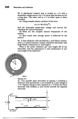 246 Polarizationand Conduction
39. A distributed resistive line is excited at z = 0 with a
sinusoidal voltage source v(t) = Vo cos wt that has been on for
a long time. The other end at z =I is either open or short
circuited.
(a) Using complex phasor notation of the form
v(z, t) = Re (6(z)eiMi)
find the sinusoidal steady-state voltage and current dis­
tributions for each termination.
(b) What are the complex natural frequencies of the
system?
(c) How much time average power is delivered by the
source?
40. A lossy dielectric with permittivity e and Ohmic conduc­
tivity a, is placed between coaxial cylindrical electrodes with
large Ohmic conductivity o,, and length 1.
What is the series resistance per unit length 2R of the
electrodes, and the capacitance C and conductance G per
unit length of the dielectric?
Depth I
Section 3.7
41. Two parallel plate electrodes of spacing I enclosing a
dielectric with permittivity e are stressed by a step voltage at
t =0. Positive charge is then injected at t =0 from the lower
electrode with mobility A and travels towards the opposite
electrode.
x
VO
P=0 $ A(a)
*s(t)
i(t) =J(t)A
p/*0 E=0
Area A
0
 