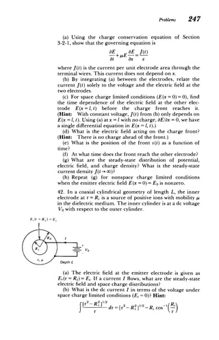 Problems 247
(a) Using the charge conservation equation
3-2-1, show that the governing equation is
of Section
E aE
- + pE
-
at ax
J(t)
E
where J(t) is the current per unit electrode area through the
terminal wires. This current does not depend on x.
(b) By integrating (a) between the electrodes, relate the
current J(t) solely to the voltage and the electric field at the
two electrodes.
(c) For space charge limited conditions (E(x = 0) = 0), find
the time dependence of the electric field at the other elec­
trode E(x = 1, t) before the charge front reaches it.
(Hint: With constant voltage, J(t) from (b) only depends on
E(x = 1, t). Using (a) at x = Iwith no charge, aE/8x = 0, we have
a single differential equation in E(x = 1, t).)
(d) What is the electric field acting on the charge front?
(Hint: There is no charge ahead of the front.)
(e) What is the position of the front s(t) as a function of
time?
(f) At what time does the front reach the other electrode?
(g) What are the steady-state distribution of potential,
electric field, and charge density? What is the steady-state
current density J(t -­
>0)?
(h) Repeat (g) for nonspace charge limited conditions
when the emitter electric field E(x = 0) = EO is nonzero.
42. In a coaxial cylindrical geometry of length L, the inner
electrode at r = Ri is a source of positive ions with mobility /p
in the dielectric medium. The inner cylinder is at a dc voltage
Vo with respect to the outer cylinder.
E, (r = )= E
RO
R i _-=- O
Depth L
(a) The electric field at the emitter electrode is given as
Er(r= Rj) = Ej. If a current I flows, what are the steady-state
electric field and space charge distributions?
(b) What is the dc current I in terms of the voltage under
space charge limited conditions (Ei = 0)? Hint:
[r2 - RY2] 12
fdr
2_ 1/
= [r- Ri ]-
Ri
Ri Cos~-­
 
