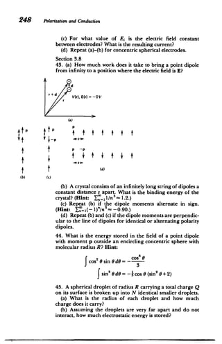 248 Polarizationand Conduction
(c) For what value of E is the electric field constant
between electrodes? What is the resulting current?
(d) Repeat (a)-(b) for concentric spherical electrodes.
Section 3.8
43. (a) How much work does it take to bring a point dipole
from infinity to a position where the electric field is E?
A+
d
r + d V(r), E(r) =-VV
(a)
4UfP
iP
(d)
(b) (C)
(b) A crystal consists of an infinitely long string of dipoles a
constant distance s apart. What is the binding energy of the
crystal? (Hint: Y- 1
1/n -1.2.)
(c) Repeat (b) if the dipole moments alternate in sign.
(Hint: X_..1(-1)"/n
5
= -0.90.)
(d) Repeat (b) and (c) if the dipole moments are perpendic­
ular to the line of dipoles for identical or alternating polarity
dipoles.
44. What is the energy stored in the field of a point dipole
with moment p outside an encircling concentric sphere with
molecular radius R? Hint:
= - cos3 e
2 0 sin Oe
cos
f 3
f sin3
0 dO = -- cos 0 (sin2
0 + 2)
45. A spherical droplet of radius R carrying a total charge Q
on its surface is broken up into N identical smaller droplets.
(a) What is the radius of each droplet and how much
charge does it carry?
(b) Assuming the droplets are very far apart and do not
interact, how much electrostatic energy is stored?
 