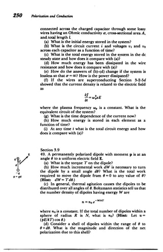 250 Polarizationand Conduction
connected across the charged capacitor through some lossy
wires having an Ohmic conductivity a-, cross-sectional area A,
and. total length 1.
(a) What is the initial energy stored in the system?
(b) What is the circuit current i and voltages vi and v2
across each capacitor as a function of time?
(c) What is the total energy stored in the system in the dc
steady state and how does it compare with (a)?
(d) How much energy has been dissipated in the wire
resistance and how does it compare with (a)?
(e) How do the answers of (b)-(d) change if the system is
lossless so that o = co? How is the power dissipated?
(f) If the wires are superconducting Section 3-2-5d
showed that the current density is related to the electric field
as
at
where the plasma frequency w, is a constant. What is the
equivalent circuit of the system?
(g) What is the time dependence of the current now?
(h) How much energy is stored in each element as a
function of time?
(i) At any time t what is the total circuit energy and how
does it compare with (a)?
q +
d
_-
p= qd
E
Section 3.9
49. A permanently polarized dipole with moment p is at an
angle 6 to a uniform electric field E.
(a) What is the torque T on the dipole?
(b) How much incremental work dW is necessary to turn
the dipole by a small angle dG? What is the total work
required to move the dipole from 6 =0 to any value of 6?
(Hint: dW= TdO.)
(c) In general, thermal agitation causes the dipoles to be
distributed over all angles of 6. Boltzmann statistics tell us that
the number density of dipoles having energy W are
n = no e-WAT
where no is a constant. If the total number of dipoles within a
sphere of radius R is N, what is no? (Hint: Let u=
(pE/T) cos 6.)
(d) Consider a shell of dipoles within the range of 6 to
6+d6. What is the magnitude and direction of the net
polarization due to this shell?
I
 