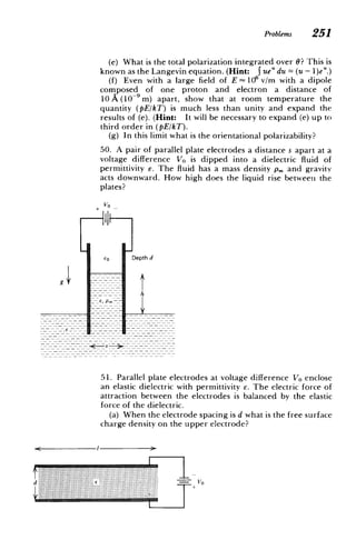 --- - -------- --- --
Problems 251
(e) What is the total polarization integrated over 0? This is
known as the Langevin equation. (Hint: j ue" du = (u - 1)e".)
(f) Even with a large field of E 106 v/m with a dipole
composed of one proton and electron a distance of
10 A (l04 m) apart, show that at room temperature the
quantity (pE/kT) is much less than unity and expand the
results of (e). (Hint: It will be necessary to expand (e) up to
third order in (pE/kT).
(g) In this limit what is the orientational polarizability?
50. A pair of parallel plate electrodes a distance s apart at a
voltage difference Vo is dipped into a dielectric fluid of
permittivity e. The fluid has a mass density pm and gravity
acts downward. How high does the liquid rise between the
plates?
+V 0
Eo Depth d
51. Parallel plate electrodes at voltage difference VO enclose
an elastic dielectric with permittivity e. The electric force of
attraction between the electrodes is balanced by the elastic
force of the dielectric.
(a) When the electrode spacing is d what is the free surface
charge density on the upper electrode?
V0
 