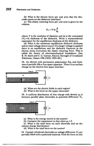 252 Polarizationand Conduction
(b) What is the electric force per unit area that the elec­
trode exerts on the dielectric interface?
(c) The elastic restoring force per unit area is given by the
relation
d
FA=Y in-
do
where Y is the modulus of elasticity and do is the unstressed
(Vo=0) thickness of the dielectric. Write a transcendental
expression for the equilibrium thickness of the dielectric.
(d) What is the minimum equilibrium dielectric thickness
and at what voltage does it occur? If a larger voltage is applied
there is no equilibrium and the dielectric fractures as the
electric stress overcomes the elastic restoring force. This is
called the theory of electromechanical breakdown. [See
K. H. Stark and C. G. Garton, Electric Strength of Irradiated
Polythene, Nature 176 (1955) 1225-26.]
52. An electret with permanent polarization Poi, and thick­
ness d partially fills a free space capacitor. There is .nosurface
charge on the electret free space interface.
Area A
AA
seol
d V,
1- 1 11 PO+ V_
0
(a) What are the electric fields in each region?
(b) What is the force on the upper electrode?
53. A uniform distribution of free charge with density po is
between parallel plate electrodes at potential difference Vo.
Area A
(a) What is the energy stored in the system?
(b) Compare the capacitance to that when po =0.
(c) What is the total force on each electrode and on the
volume charge distribution?
(d) What is the total force on the system?
54. Coaxial cylindrical electrodes at voltage difference Vo are
partially filled with a polarized material. Find the force on this
 