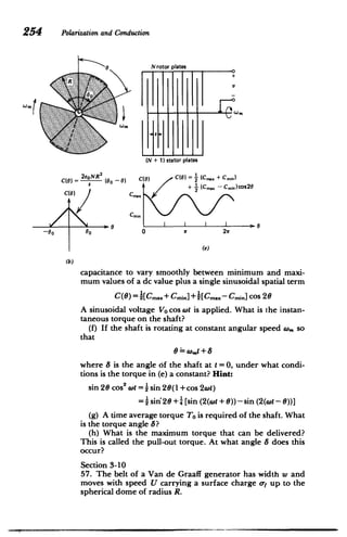 254 Polarizationand Conduction
0 N rotor plates
I I­
(N + 1) stator plates
2 C(0) C(O) = (CM + Cm n)
(6) = 2eoNR (00 --
)


s + (Cmax - Cmin)cos20

C(0) Cma.
Cnnin
0 0
-
0
0 b 0 it 2w
(e)
(b)
capacitance to vary smoothly between minimum and maxi­
mum values of a dc value plus a single sinusoidal spatial term
C(6) = 1[C..+ Cmin] +1[Cm..- Cmin] cos 20
A sinusoidal voltage Vo cos wt is applied. What is the instan­
taneous torque on the shaft?
(f) If the shaft is rotating at constant angular speed w. so
that
= w,.t + 8
where 8 is the angle of the shaft at t =0, under what condi­
tions is the torque in (e) a constant? Hint:
I.
sin 26 coss ot = i sin 26(1 +cos 2awt)
= i sin'26 +- [sin (2(wt + ))-sin(2(wt - 6))]
(g) A time average torque To is required of the shaft. What
is the torque angle 8?
(h) What is the maximum torque that can be delivered?
This is called the pull-out torque. At what angle 8 does this
occur?
Section 3-10
57. The belt of a Van de Graaff generator has width w and
moves with speed U carrying a surface charge oy up to the
spherical dome of radius R.
 