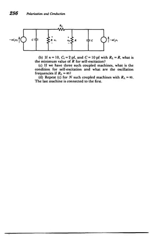 256 Polarizationand Conduction
I
RL
+ '+
-UCiV 2 C R V
2 41. R c -Ce
(b) If n=10, Ci = 2 pf, and C 10 pf with RL = R, what is
the minimum value of R for self-excitation?
(c) If we have three such coupled machines, what is the
condition for self-excitation and what are the oscillation
frequencies if RL = 00?
(d) Repeat (c) for N such coupled machines with RL = CO.
The last machine is connected to the first.
 