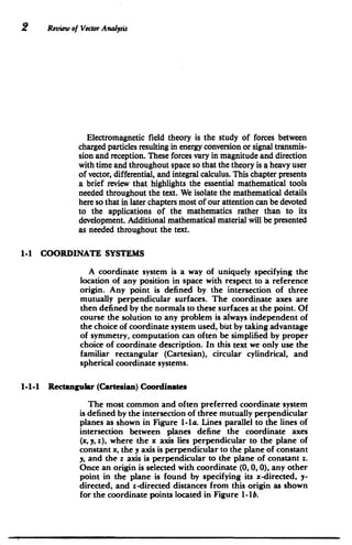 2 Review of Vector Analysis
Electromagnetic field theory is the study of forces between
charged particles resulting in energy conversion or signal transmis­
sion and reception. These forces vary in magnitude and direction
with time and throughout space so that the theory is a heavy user
of vector, differential, and integral calculus. This chapter presents
a brief review that. highlights the essential mathematical tools
needed throughout the text. We isolate the mathematical details
here so that in later chapters most of our attention can be devoted
to the applications of the mathematics rather than to its
development. Additional mathematical material will be presented
as needed throughout the text.
1-1 COORDINATE SYSTEMS
A coordinate system is a way of uniquely specifying the
location of any position in space with respect to a reference
origin. Any point is defined by the intersection of three
mutually perpendicular surfaces. The coordinate axes are
then defined by the normals to these surfaces at the point. Of
course the solution to any Problem is always independent of
the choice of coordinate system used, but by taking advantage
of symmetry, computation can often be simplified by proper
choice of coordinate description. In this text we only use the
familiar rectangular (Cartesian), circular cylindrical, and
spherical coordinate systems.
1-1-1 Rectangular (Cartesian) Coordinates
The most common and often preferred coordinate system
is defined by the intersection of three mutually perpendicular
planes as shown in Figure 1-la. Lines parallel to the lines of
intersection between planes define the coordinate axes
(x, y, z), where the x axis lies perpendicular to the plane of
constant x, the y axis is perpendicular to the plane of constant
y, and the z axis is perpendicular to the plane of constant z.
Once an origin is selected with coordinate (0, 0, 0), any other
point in the plane is found by specifying its x-directed, y-
directed, and z-directed distances from this origin as shown
for the coordinate points located in Figure 1-lb.
 