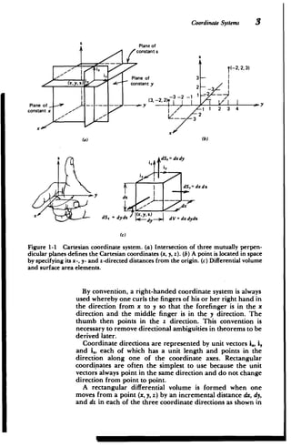 3
CoordinateSystems
Plane o
j constant
(-2,2,3)
iY Plane of 3
(x, y 2) 4- -~'constant y
2 -3
-
-
Plane of
constant x
- -- --
Pl.
y
(3,
-3
-2,2)9
-2 -1
I.1
11 2 3 4
x
x
(a) (b)
dS= dxdy
i,
dSy'dxdz
ddx
x dS , dydz dy dV = dx dydz
(c)
Figure 1-1 Cartesian coordinate system. (a) Intersection of three mutually perpen­
dicular planes defines the Cartesian coordinates (x, y, z). (b) A point is located in space
by specifying its x-, y- and z-directed distances from the origin. (c) Differential volume
and surface area elements.
By convention, a right-handed coordinate system is always
used whereby one curls the fingers of his or her right hand in
the direction from x to y so that the forefinger is in the x
direction and the middle finger is in the y direction. The
thumb then points in the z direction. This convention is
necessary to remove directional ambiguities in theorems to be
derived later.
Coordinate directions are represented by unit vectors i., i,
and i2, each of which has a unit length and points in the
direction along one of the coordinate axes. Rectangular
coordinates are often the simplest to use because the unit
vectors always point in the same direction and do not change
direction from point to point.
A rectangular differential volume is formed when one
moves from a point (x, y, z) by an incremental distance dx, dy,
and dz in each of the three coordinate directions as shown in
 