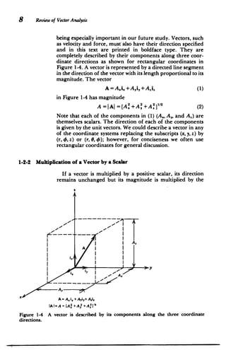 8 Review of Vector Analysis
being especially important in our future study. Vectors, such
as velocity and force, must-also have their direction specified
and in this text are printed in boldface type. They are
completely described by their components along three coor­
dinate directions as shown for rectangular coordinates in
Figure 1-4. A vector is represented by a directed line segment
in the direction of the vector with its length proportional to its
magnitude. The vector
A = A.i. +A~i,+Ai. (1)
in Figure 1-4 has magnitude
A =JAI =[A i+A' +A, ]"' (2)
Note that each of the components in (1) (A., A,, and A.) are
themselves scalars. The direction of each of the components
is given by the unit vectors. We could describe a vector in any
of the coordinate systems replacing the subscripts (x, y, z) by
(r, 0, z) or (r, 0, 4); however, for conciseness we often use
rectangular coordinates for general discussion.
1-2-2 Multiplication of a Vector by a Scalar
If a vector is multiplied by a positive scalar, its direction
remains unchanged but its magnitude is multiplied by the
Al
A
|t
I
I
I
I
I
A
Figure 1-4
directions.
A = At i,+ Ayiy+ Ai,
A I= A = {A2 +A 2 + A.2
A vector is described by its components along the three coordinate
 