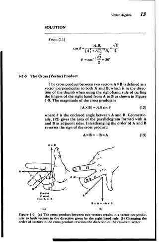 Vector Algebra 13
SOLUTION
From (11)
cos8= =­
A,+A'] B. 2
0 = cos-I -= 30*
2
1-2-5 The Cross (Vector) Product
The cross product between two vectors A x B is defined as a
vector perpendicular to both A and B, which is in the direc­
tion of the thumb when using the right-hand rule of curling
the fingers of the right hand from A to B as shown in Figure
1-9. The magnitude of the cross product is
JAXB =AB sin 6 (12)
where 0 is the enclosed angle between A and B. Geometric­
ally, (12) gives the area of the parallelogram formed with A
and B as adjacent sides. Interchanging the order of A and B
reverses the sign of the cross product:
AXB= -BXA (13)
A x 8
A
AS
A
Positive

0 sense

from A to B

B x A = -A x B
(a) (b)
Figure 1-9 (a) The cross product between two vectors results in a vector perpendic­
ular to both vectors in the direction given by the right-hand rule. (b) Changing the
order of vectors in the cross product reverses the direction of the resultant vector.
 