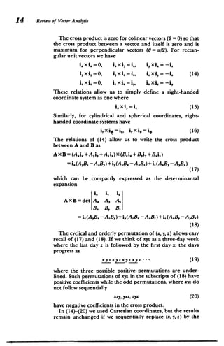 14 Review of Vector Analysis
The cross product is zero for colinear vectors (0 =0) so that
the cross product between a vector and itself is zero and is
maximum for perpendicular vectors (0 = ir/2). For rectan­
gular unit vectors we have
i. X i.= 0, i. X i, = i', i, Xi. = -i.
i, xi, =0, i,X i=i", i, xi,= -i. (14)
i, X i,= 0, i" X i.= i,, i, xi"= -i,
These relations allow us to simply define a right-handed
coordinate system as one where
i.Xi,(15)
Similarly, for cylindrical and spherical coordinates, right-
handed coordinate systems have
irX i$ =ih, i,.xi = i, (16)
The relations of (14) allow us to write the cross product
between A and B as
Ax B = (A.i. +A,i, +Ai) X (Bji
1 +B,i, +B i)
= i. (AB.-A.B,) +i,(A.B.-A.B ) +i.(A.B, - AB:)
.
(17)
which can be compactly expressed as the determinantal
expansion
Ix i, iz
AXB=det A. A, A.
B. B, B.
=i,(AB. - AB,) +i,(AB. - A.B) +i(A.B,-AB.)
(18)
The cyclical and orderly permutation of (x, y, z) allows easy
recall of (17) and (18). If we think of xyz as a three-day week
where the last day z is followed by the first day x, the days
progress as
xyzxyzxyzxyz .-- (19)
where the three possible positive permutations are under­
lined. Such permutations of xyz in the subscripts of (18) have
positive coefficients while the odd permutations, where xyz do
not follow sequentially
xzy, yxz, zyx (20)
have negative coefficients in the cross product.
In (14)-(20) we used Cartesian coordinates, but the results
remain unchanged if we sequentially replace (x, y, z) by the
 