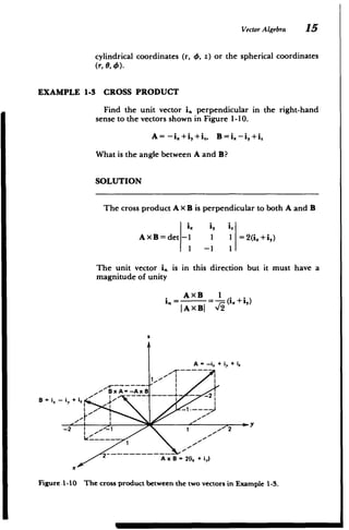Vector Algebra 15
cylindrical coordinates (r, 0, z) or the spherical coordinates
(r, 0, 4).
EXAMPLE 1-3 CROSS PRODUCT
Find the unit vector i,, perpendicular in the right-hand
sense to the vectors shown in Figure 1-10.
A =-i.+i,+i., B=i. -i,+i
What is the angle between A and B?
SOLUTION
The cross product A x B is perpendicular to both A and B
i, i, i
(
AXB=det -1 1 1 =2(i.+i,)
-
1 -1 1
The unit vector i. is in this direction but it must have a
magnitude of unity
in=AxB
A.= =-(i +i,
|AXBJ '_
'
z
A -- i + iV + i,
12
B~i2 -BxA--AxB
-i,,+
B i , +
­
2-- ~-~-- ­ - ~A = 2 i +
)
x -
­
x .1 0 v
Figure .1-10 The cross product between the two vectors in Example 1-3.
-2
 