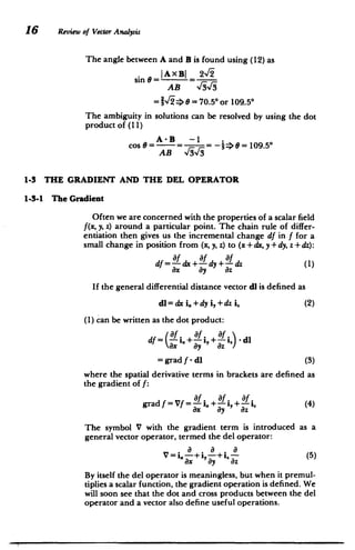 16 Review of Vector Analysis
The angle between A and B is found using (12) as
2%/
sin 0= =AXBI
AB %/i%/
-2,r * =70.5* or 109.5*
The ambiguity in solutions can be resolved by using the dot
product of (11)
AB
­
1-3 THE GRADIENT AND THE DEL OPERATOR
1-3-1 The Gradient
Often we are concerned with the properties of a scalar field
f(x, y, z) around a particular point. The chain rule of differ­
entiation then gives us the incremental change df in f for a
small change in position from (x, y, z) to (x + dx, y + dy, z + dz):
Of Of Of
df=-dx+-dy+-dz (1)
ax ay Oz
If the general differential distance vector dl is defined as
dl= dx i.+dy i,+dzih (2)
(1) can be written as the dot product:
( Of Of Of
df = - - i.+ f- i, +- - i) -dl
ax ay az
= grad f - dl (3)
where the spatial derivative terms in brackets are defined as
the gradient of f:
grad f = Vf =
-- i.+- i,+ f i. (4)
Ox ay az
The symbol V with the gradient term is introduced as a
general vector operator, termed the del operator:
V=i a-+i,-a +i -a(5)
ax ay az
By itself the del operator is meaningless, but when it premul­
tiplies a scalar function, the gradient operation is defined. We
will soon see that the dot and cross products between the del
operator and a vector also define useful operations.
 