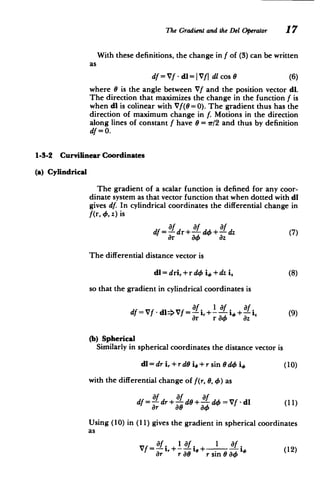 The Gradientand the Del Operator 17
With these definitions, the change in f of (3) can be written
as
df = Vf - dl=IVfj dl cos 0 (6)
where 6 is the angle between Vf and the position vector dl.
The direction that maximizes the change in the function f is
when dl is colinear with Vf(8 = 0). The gradient thus has the
direction of maximum change in f. Motions in the direction
along lines of constant f have 6 = ir/2 and thus by definition
df=0.
1-3-2 Curvilinear Coordinates
(a) Cylindrical
The gradient of a scalar function is defined for any coor­
dinate system as that vector function that when dotted with dl
gives df. In cylindrical coordinates the differential change in
f(r,o, z) is
df dr+- do+ dz (7)
ar do az
The differential distance vector is
dl= dri,+rdo i6 +dz i. (8)
so that the gradient in cylindrical coordinates is
Of l af Of
df = Vf - dl>Vf =+- i, + I i +- (9)
Or r 4 az
(b) Spherical
Similarly in spherical coordinates the distance vector is
dl=dri,+rdO i,+rsin
Odd i (10)
with the differential change of f(r, 8, 46) as
df= dr+ d+ d4o=Vf-dl (11)
Or 0o d4
Using (10) in (11) gives the gradient in spherical coordinates
as
Of. 101. 1 f.
Vf = -- ,+IOf ,+ I O(12)
Or r aO r sin 8o
 