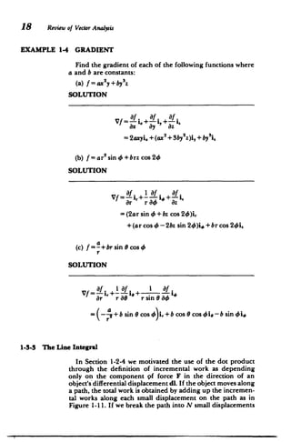 18 Review of Vector Analysis
EXAMPLE 1-4 GRADIENT
Find the gradient of each of the following functions where
a and b are constants:
(a) f = ax2 y+ by3z
SOLUTION
af. af. a
.
= 2axyi. +(ax2 + 3by 2
z)i, + by~i
2
(b) f= ar
2
sin4+brz cos 24,
SOLUTION
Vf=-a,+ I +-f.
ar r 4, az
=(2ar sin 4+ bz cos 24)%
+(ar cos 4 -2bz sin 24)i, + br cos 24i.
(c) f =a+br
sin 0 cos 4
r
SOLUTION
af lf. 1 f.
ar r O rsin084
=(-+b sin 0 cos 4)i,+bcos 0 cos 'e-b sini
1-3-3 The Line Integral
In Section 1-2-4 we motivated the use of the dot product
through the definition of incremental work as depending
only on the component pf force F in the direction of an
object's differential displacement dl. If the object moves along
a path, the total work is obtained by adding up the incremen­
tal works along each small displacement on the path as in
Figure 1-11. If we break the path into N small displacements
 