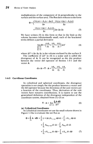 24 Review of Vector Analysis
multiplications of the component of A perpendicular to the
surface and the surface area. The flux then reduces to the form
+ [A,(y +Ay)-A,(y)]
D(A.(x)-Ax(x-Ax)]
AX Ay
+[A. (z + Az) -A. (z)]A yA 3
+Ax Ay Az (3)
AZ
We have written (3) in this form so that in the limit as the
volume becomes infinitesimally small, each of the bracketed
terms defines a partial derivative
(A, 3A, Az
lim (D= + + V (4)
Ax-O ax ayaz
where AV = Ax Ay Az is the volume enclosed by the surface S.
The coefficient of AV in (4) is a scalar and is called the
divergence of A. It can be recognized as the dot product
between the vector del operator of Section 1-3-1 and the
vector A:
aAx 8,A, aA,
div A = V -A =--+ + (5)
ax ay az
1-4-3 Curvilinear Coordinates
In cylindrical and spherical coordinates, the divergence
operation is not simply the dot product between a vector and
the del operator because the directions of the unit vectors are
a function of the coordinates. Thus, derivatives of the unit
vectors have nonzero contributions. It is easiest to use the
generalized definition of the divergence independent of the
coordinate system, obtained from (1)-(5) as
V- A= lim J5A-dS (6)
AV-0o AV
(a) Cylindrical Coordinates
In cylindrical coordinates we use the small volume shown in
Figure 1-16a to evaluate the net flux as
= A - dS =f (r+Ar)A , dO dz - rArir d dz
+ I A dr dz - f A dr dz
J"
" fj rA,,I+A, dr doS - rA,,,drdo (7)
 