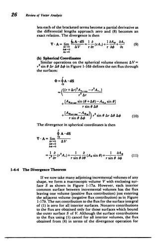 26 Review of Vector Analysis
lets each of the bracketed terms become a partial derivative as
the differential lengths approach zero and (8) becomes an
exact relation. The divergence is then
* s
A-dS 1 8 1BA, 8A.
V -A= lim -= (rA,)+I +- (9)
A,+o A V rOr r a4 8z
(b) Spherical Coordinates
Similar operations on the spherical volume element AV=
r2
sin 0 Ar AO A4 in Figure 1-16b defines the net flux through
the surfaces:
4= A -dS
[(r + &r)2
Ar,+, - r2
A,,]
 r2 Ar
[AA,, sin (0 +A#)-Ae,, sin 8]
r sin 8 AG
+ [A... A1.r 2
sin OAr AOAO (10)
The divergence in spherical coordinates is then
5 A -dS

V- A= lim

Ar-.O AV
=- - (r'A,) + .1 8
-(Ae 1 BA, (1
sin 0) + -- (11)
r ar r sin 80 r sinG ao
1-4-4 The Divergence Theorem
If we now take many adjoining incremental volumes of any
shape, we form a macroscopic volume V with enclosing sur­
face S as shown in Figure 1-17a. However, each interior
common surface between incremental volumes has the flux
leaving one volume (positive flux contribution) just entering
the adjacent volume (negative flux contribution) as in Figure
1-17b. The net contribution to the flux for the surface integral
of (1) is zero for all interior surfaces. Nonzero contributions
to the flux are obtained only for those surfaces which bound
the outer surface S of V. Although the surface contributions
to the flux using (1) cancel for all interior volumes, the flux
obtained from (4) in terms of the divergence operation for
 