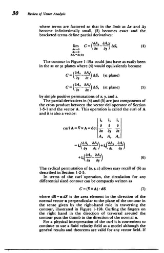 30 Review of Vector Analysis
where terms are factored so that in the limit as Ax and Ay
become infinitesimally small, (3) becomes exact and the
bracketed terms define partial derivatives:
lim C= (A A) AS. (4)
Ax-O ax ay
AS-AxAy
The contour in Figure 1-19a could just have as easily been
in the xz or yz planes where (4) would equivalently become
C= --- 'AS. (yz plane)
a 8a.
C AS, (xz plane) (5)
az ax
by simple positive permutations of x, y, and z.
The partial derivatives in (4) and (5) are just components of
the cross product between the vector del operator of Section
1-3-1 and the vector A. This operation is called the curl of A
and it is also a vector:
i, i, 'z
curlA=VXA=det a
ax ay az
A. A, A.
=i. 7+i,
ay az ) (az ax
zAax
+i.ax~ ay3 (6)
+aA,
8x ay
The cyclical permutation of (x, y, z) allows easy recall of (6) as
described in Section 1-2-5.
In terms of the curl operation, the circulation for any
differential sized contour can be compactly written as
C=(Vx A) -dS (7)
where dS = n dS is the area element in the direction of the
normal vector n perpendicular to the plane of the contour in
the sense given by the right-hand rule in traversing the
contour, illustrated in Figure 1-19b. Curling the fingers on
the right hand in the direction of traversal around the
contour puts the thumb in the direction of the normal n.
For a physical interpretation of the curl it is convenient to
continue to use a fluid velocity field as a model although the
general results and theorems are valid for any vector field. If
 