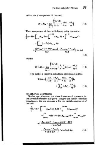 The Curl and Stokes' Theorem 33
to find the 4 component of the curl,
A - dl OA aA
(V x A), = ur z = (12)
A&r-0 Ar Az az ar/
Az -.
The z component of the curl is found using contour c:
r +A4 rr-
1 dr
A-dl= Arldr+ rA jd4+ A,,,, dr
Sr-Ar r
+ (r-Ar)A4,.,d
S[rAp,-(r -Ar)A4,_-,] [Arl4..A.- Arl r &rA
]
rAr rA4
(13)
to yield
A - dl
__ _1 / 8 t3Ar
(V x A).= n =-- (rAO) -- (14)
Ar-O r
C
Ar AO r Or 84
A.0 -0
The curl of a vector in cylindrical coordinates is thus
(I MA, dA aA, aA
_XA'r A)
Vx A= )ir+(=-
,
r a4 Oz az Or
1 aA,
+-( (rA#) ;i, (15)
r ar
(b) Spherical Coordinates
Similar operations on the three incremental contours for
the spherical element in Figure 1-22 give the curl in spherical
coordinates. We use contour a for the radial component of
the curl:
+ &0 e-A e
A - dl= , A4,r sin 0 dO + rA ,.. dO
+ r sin (0 -A)A 4 .. d+ rA,. dO
.+"4 -As
[A,. sin - A4,.-,. sin (0 - AG))
r sin e AO
[Ae,.. -A _+ r2 sin 0 AO A4 (16)
r sin 0 AO
 