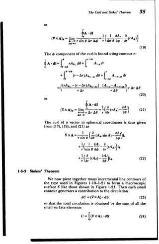 1-5-3 Stokes'
The Curl and Stokes' Theorem 35
as
fA - di
,
(V x A),= lim )(rAo)
Ar-o r sin Ar A4 r sin e a4 4r
A4-0O
(19)
The 4 component of the curl is found using contour c:
8 r--Ar
A-dl= e-, rA1d+ A,[.dr
9-A6
+1 (r-Ar)A _ dG+ J A,,,_,,,dr
([rA,, -(r-Ar)A 1 ,,] [Al, - ArI,,] r Ar AG
 rAr r AO
(20)
as
I1 a A,
(V X.A),O = lim =- -(rA,) - (21)
Ar-o r Ar AO r r 81
The curl of a vector in spherical coordinates is thus given
from (17), (19), and (21) as
1
(A. sin 6)
aA
i,
VxA = I
r sin 0 80
+A10 ' Or
nGO4B,
A (rA.4,))i.
r sin 0 a4 ar
+- -(rAe)- a (22)
r ar
Theorem
We now piece together many incremental line contours of
the type used in Figures 1-19-1-21 to form a macroscopic
surface S like those shown in Figure 1-23. Then each small
contour generates a contribution to the circulation
dC = (V x A) - dS (23)
so that the total circulation is obtained by the sum of all the
small surface elements
C= f(V x A) - dS (24)
 