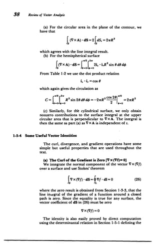 38 Review of Vector Analysis
(a) For the circular area in the plane of the contour, we
have that
f (Vx A) - dS = 2 dS. =2rR2
which agrees with the line integral result.
(b) For the hemispherical surface
v/2 2.
(V X A) - dS= = 0 2 - iR2
sin 0dOdO
From Table 1-2 we use the dot product relation
i - i,= cos e
which again gives the circulation as
w/2 2w 2/wco
=
o 0v2 21rR2 C=w22 R 2sin 20 dO d= -21rR
= 11o 2 e-o
(c) Similarly, for th-e cylindrical surface, we only obtain
nonzero contributions to the surface integral at the upper
circular area that is perpendicular to V X A. The integral is
then the same as part (a) as V X A is independent of z.
1-5-4 Some Useful Vector Identities
The curl, divergence, and gradient operations have some
simple but useful properties that are used throughout the
text.
(a) The Curl of the Gradient is Zero [V x (Vf)= 0]
We integrate the normal component of the vector V X (Vf)
over a surface and use Stokes' theorem
JV x (Vf) - dS= Vf - dl= 0 (26)
where the zero result is obtained from Section 1-3-3, that the
line integral of the gradient of a function around a closed
path is zero. Since the equality is true for any surface, the
vector coefficient of dS in (26) must be zero
V X(Vf)=0
The identity is also easily proved by direct computation
using the determinantal relation in Section 1-5-1 defining the
 