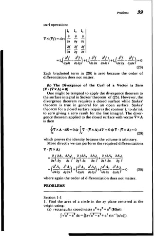 Problems 39
curl operation:
i. i, i"
a a
Vx(Vf)det
a
ax ay az
af af af
ax ay az
ix2(L - .) +~, a~f ;a-f)I+i,(AY -~af).0.
ayaz azay azax axaz axay ayax
(28)
Each bracketed term in (28) is zero because the order of
differentiation does not matter.
(b) The Divergence of the Curl of a Vector is Zero
[V -(Vx A)=0]
One might be tempted to apply the divergence theorem to
the surface integral in Stokes' theorem of (25). However, the
divergence theorem requires a closed surface while Stokes'
theorem is true in general for an open surface. Stokes'
theorem for a closed surface requires the contour L to shrink
to zero giving a zero result for the line integral. The diver­
gence theorem applied to the closed surface with vector V x A
is then
SV xA -dS =0=V-(VxA)dV=0>V-(VxA)=0
s v (29)
which proves the identity because the volume is arbitrary.
More directly we can perform the required differentiations
V- (VxA)
a, aIA.2 aA, 
 a faA2 aA. a ,aA aA2
axay az axa ay
/
ay az zax

(a2A. a2A a2A2 a2A 2A, a

x)+(!-x x - -)= 0 (30)
axay ayx ayaz ay azax 0x(z
where again the order of differentiation does not matter.
PROBLEMS
Section 1-1
1. Find the area of a circle in the xy plane centered at the
origin using:
(a) rectangular coordinates x + y2 = a2 (Hint:
2
J- _2 dx = [x a,x
2
+ a2
sin~'(x/a)])
 