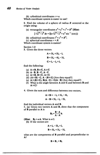 40 Review of Vector Atawysis
(b) cylindrical coordinates r= a.
Which coordinate system is easier to use?
2. Find the volume of a sphere of radius R centered at the
origin using:
(a) 	rectangular coordinates x2+y+z2 = R (Hint:
J 2 	
(xla)])
1Ia -x dx =[xV/'-x +a'sin-
(b) cylindrical coordinates r2+Z2= R ;
(c) spherical coordinates r = R.
Which coordinate system is easiest?
Section 1-2
3. Given the three vectors
A= 3i.+2i,-i.
B= 3i. -4i, -5i,
C= i. -i,+i,,
find the following:
(a) 	 A-EB,B C,A C
(b) 	 A -B, B -C, A -C
(c) 	 AXB,BXC,AXC
(d) 	 (A x B) - C, A - (B x C) [Are they equal?]
(e) 	 A x (B x C), B(A - C) - C(A - B) [Are they equal?]
(f) 	 What is the angle between A and C and between B and
A xC?
4. Given the sum and difference between two vectors,
A+B= -i.+5i, -4i
A -	 B = 3i. -i, - 2i,
find the individual vectors A and B.
5. (a) Given two vectors A and B, show that the component
of B parallel to A is
B -A
B1
1= A
A -A
(Hint: Bi = a A. What is a?)
(b) 	 If the vectors are
A = i. - 2i,+i"
B = 3L + 5i, - 5i,
what are the components of B parallel and perpendicular to
A?
 