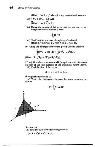 44 Review of Vector Analysis
(Hint: Let A = if, where i is any constant unit vector.)
(b) VxFdV=-fFxdS
(Hint: Let A = iX F.)
(c) 	 Using the results of (a) show that the normal vector
integrated over a surface is zero:
~dS=0
(d) 	Verify (c) for the case of a sphere of radius R.
(Hint: i, = sin 0 cos i, +sin 0 sin Oi, +cos 8i..
16. 	 Using the divergence theorem prove Green's theorem
f[fVg -gVf] - dS= Jv[fv2g gV2f] dV
(Hint: V . (fVg) = fV2
g + Vf Vg.)
17. (a) Find the area element dS (magnitude and direction)
on each of the four surfaces of the pyramidal figure shown.
(b) 	Find the flux of the vector
A = ri,.=xi,+yi,+zi,
through the surface of (a).
(c) Verify the divergence theorem by also evaluating the
flux as
b= JV A dV
. 3
a
Section 1-5
18. 	 Find the curl of the following vectors:
(a) 	A=x2
yi,+y 2
zi,+xyi
 