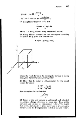 x
Problems 45
A = r cos 0i.+z sin1
(b)
r
cos sin4
(c) A=r2 sin cos46i,+ 2 16
r
19. Using Stokes' theorem prove that
dl= Vf XdS
(Hint: Let A = if, where i is any constant unit vector.)
20. Verify Stokes' theorem for the rectangular bounding
contour in the xy plane with a vector field
A = (x+a)(y+b)(z +c)i.
2
!21
x
Y
2
Z
L
Check the result for (a) a flat rectangular surface in the xy
plane, and (b) for the rectangular cylinder.
21. Show that the order of differentiation for the mixed
second derivative
a (af a af
does not matter for the function
2
my
x
y
22. Some of the unit vectors in cylindrical and spherical
coordinates change direction in space and thus, unlike
Cartesian unit vectors, are not constant vectors. This means
that spatial derivatives of these unit vectors are generally
nonzero. Find the divergence and curl of all the unit vectors.
M
 