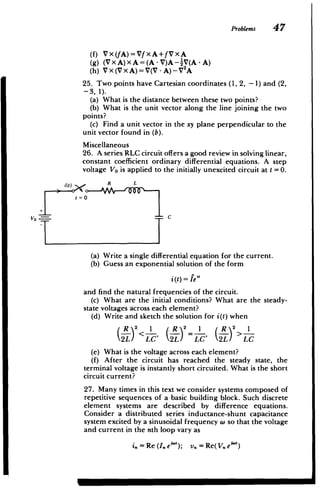 Problems 47
(f) Vx(fA)=VfxA+fVxA
(g) (VXA)XA=(A-V)A--AV(A-A)
(h) Vx(VxA)=V(V-A)-V 2
A
25. Two points have Cartesian coordinates (1, 2, -1) and (2,
-3, 1).
(a) What is the distance between these two points?
(b) What is the unit vector along the line joining the two
points?
(c) Find a unit vector in the xy plane perpendicular to the
unit vector found in (b).
Miscellaneous
26. A series RLC circuit offers a good review in solving linear,
constant coefficient ordinary differential equations. A step
voltage Vo is applied to the initially unexcited circuit at t =0.
- R L
t=0
VO C
(a) Write a single differential equation for the current.
(b) Guess an exponential solution of the form
i(t)= fe
and find the natural frequencies of the circuit.
(c) What are the initial conditions? What are the steady-
state voltages across each element?
(d) Write and sketch the solution for i(t) when
R)2 1 R 2 1 , R 2 1
2LT LC' 2L) LC' 2L LC
(e) What is the voltage across each element?
(f) After the circuit has reached the steady state, the
terminal voltage is instantly short circuited. What is the short
circuit current?
27. Many times in this text we consider systems composed of
repetitive sequences of a basic building block. Such discrete
element systems are described by difference equations.
Consider a distributed series inductance-shunt capacitance
system excited by a sinusoidal frequency w so that the voltage
and current in the nth loop vary as
i,=Re(I.e"); v.=Re(V.e")
 