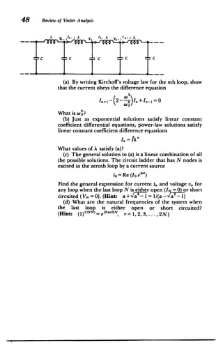 48 Review of Vector Analysis
__ T cT CT cT c
­
(a) By writing Kirchoff's voltage law for the nth loop, show
that the current obeys the difference equation
W2
I.+I- 2 2 ).+I.-'=0
WO
What is W2?
(b) Just as exponential solutions satisfy linear constant
coefficient differential equations, power-law solutions satisfy
linear constant coefficient difference equations
I= fAn
What values of A satisfy (a)?
(c) The general solution to (a) is a linear combination of all
the possible solutions. The circuit ladder that has N nodes is
excited in the zeroth loop by a current source
io= Re (Io e ' t
)
Find the general expression for current i, and voltage v. for
any loop when the last loop N is either open (IN = 0) or short
circuited (VN = 0). (Hint: a+4 - = 1/(a-Va-1)
(d) What are the natural frequencies of the system when
the last loop is either open or short circuited?
(Hint: (1)1/( 2
N)e j2r/2N, r = 1, 2, 3,... ,2N.)
 