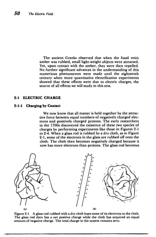 50 The Electric Field
The ancient Greeks observed that when the fossil resin
amber was rubbed, small light-weight objects were attracted.
Yet, upon contact with the amber, they were then repelled.
No further significant advances in the understanding of this
mysterious phenomenon were made until the eighteenth
century when more quantitative electrification experiments
showed that these effects were due to electric charges, the
source of all effects we will study in this text.
2-1 ELECTRIC CHARGE
2-1-1 Charging by Contact
We now know that all matter is held together by the attrac­
tive force between equal numbers of negatively charged elec­
trons and positively charged protons. The early researchers
in the 1700s discovered the existence of these two species of
charges by performing experiments like those in Figures 2-1
to 2-4. When a glass rod is rubbed by a dry cloth, as in Figure
2-1, some of the electrons in the glass are rubbed off onto the
cloth. The cloth then becomes negatively charged because it
now has more electrons than protons. The glass rod becomes
4
+
4
4
4
4
4
K
4
4
4
4
+
4
4
4
4
4
4
4
4
4
;ii
(a) (b)
Figure 2-1 A glass rod rubbed with a dry cloth loses some of its electrons to the cloth.
The glass rod then has a net positive charge while the cloth has acquired an equal
amount of negative charge. The total charge in the system remains zero.
 