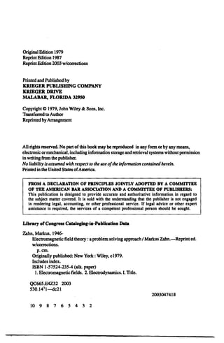 Original Edition 1979
Reprint Edition 1987
Reprint Edition 2003 w/corrections
Printed and Published by
KRIEGER PUBLISHING COMPANY
KRIEGER DRIVE
MALABAR, FLORIDA 32950
Copyright 0 1979, John Wiley & Sons, Inc.
Transferred to Author
Reprinted by Arrangement
All rights reserved. No part of this book may be reproduced in any form or by any means,
electronic ormechanical, including information storage and retrieval systems without permission
in writing from the publisher.
No liabilityisassumedwith respecttothe use oftheinformationcontainedherein.
Printed in the United States ofAmerica.
FROM A DECLARATION OF PRINCIPLES JOINTLY ADOPTED BY A COMMITTEE
OF THE AMERICAN BAR ASSOCIATION AND A COMMITTEE OF PUBLISHERS:
This publication is designed to provide accurate and authoritative information in regard to
the subject matter covered. It is sold with the understanding that the publisher is not engaged
in rendering legal, accounting, or other professional service. If legal advice or other expert
assistance is required, the services of a competent professional person should be sought.
Library of Congress Cataloging-in-Publication Data
Zahn, Markus, 1946­
Electromagnetic field theory: aproblem solving approach/ Markus Zahn.-Reprint ed.
w/corrections.
p. cm.

Originally published: New York : Wiley, c1979.

Includes index.

ISBN 1-57524-235-4 (alk. paper)

1. Electromagnetic fields. 2. Electrodynamics. I.Title.
QC665.E4Z32 2003
530.14'1--dc2l

2003047418

10 9 8 7 6 5 4 3 2
 