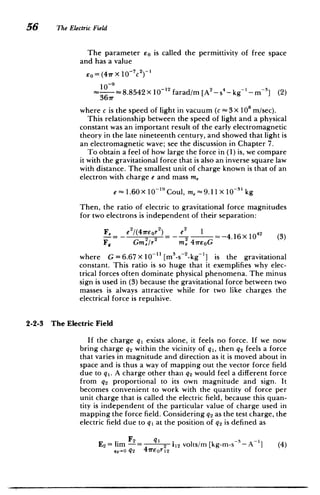 56 The Electric Field
The parameter Eo is called the permittivity of free space
and has a value
2
eo= (47r X 10-
7
c
­
10;: 8.8542 X 12 farad/m [A 2
_S
4-- kg' - m 3
] (2)
367r
where c is the speed of light in vacuum (c -3 X 10" m/sec).
This relationship between the speed of light and a physical
constant was an important result of the early electromagnetic
theory in the late nineteenth century, and showed that light is
an electromagnetic wave; see the discussion in Chapter 7.
To obtain a feel of how large the force in (1) is, we compare
it with the gravitational force that is also an inverse square law
with distance. The smallest unit of charge known is that of an
electron with charge e and mass m,
e - 1.60X 10- 19 Coul, m, =9.11 X 10-3' kg
Then, the ratio of electric to gravitational force magnitudes
for two electrons is independent of their separation:
F, e'/(47reor2 ) e2 1 42
-= - 2 -4.16 x 10 (3)
F9 GM/r m, 47reoG
where G = 6.67 x 101 [m3
-s~ 2
-kg'] is the gravitational
constant. This ratio is so huge that it exemplifies why elec­
trical forces often dominate physical phenomena. The minus
sign is used in (3) because the gravitational force between two
masses is always attractive while for two like charges the
electrical force is repulsive.
2-2-3 The Electric Field
If the charge qi exists alone, it feels no force. If we now
bring charge q2 within the vicinity of qi, then q2 feels a force
that varies in magnitude and direction as it is moved about in
space and is thus a way of mapping out the vector force field
due to qi. A charge other than q2 would feel a different force
from q2 proportional to its own magnitude and sign. It
becomes convenient to work with the quantity of force per
unit charge that is called the electric field, because this quan­
tity is independent of the particular value of charge used in
mapping the force field. Considering q2 as the test charge, the
electric field due to qi at the position of q2 is defined as
E2 = lim F= q2 112 volts/m [kg-m-s 3 - A ] (4)
2-o
. q2 4ireor12
 
