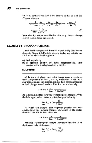 58 The Electric Field
where Ep is the vector sum of the electric fields due to all the
N-point charges,
Ep= -2 + 2__2P + S1P + Np)
+ 2
4 eo rip r2P rp rNp
= N -, 	 (6)
Note that Ep has no contribution due to q, since a charge
cannot exert a force upon itself.
EXAMPLE 2-1 TWO-POINT CHARGES
Two-point charges are a distance a apart along the z axis as
shown in Figure 2-8. Find the electric field at any point in the
z =0 plane when the charges are:
(a) 	 both equal to q
(b) 	 of opposite polarity but equal magnitude * q. This
configuration is called an electric dipole.
SOLUTION
(a) In the z =0 plane, each point charge alone gives rise to
field components in the ir and i, directions. When both
charges are equal, the superposition of field components due
to both charges cancel in the z direction but add radially:
Er(Z=0)= q 2r
47ET	 0 [r + (a/2)23
I 2
As a check, note that far away from the point charges (r >> a)
the field approaches that of a point charge of value 2q:
lim Er(z = 0)= 2
r. 4ireor
(b) When the charges have opposite polarity, the total
electric field due to both charges now cancel in the radial
direction but add in the z direction:
-q a
E.(z = 0)=-q 2 )21
4
1TEo [r +(a/2) 2
Far away from the point charges the electric field dies off as
the inverse cube of distance:
limE,(z =O)= -qa
ra 4w7or
 