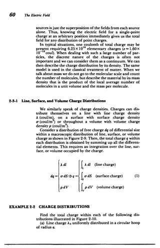 60 The Electric Field
sources is just the superposition of the fields from each source
alone. Thus, knowing the electric field for a single-point
charge-at an arbitrary position immediately gives us the total
field for any distribution of point charges.
In typical situations, one coulomb of total charge may be
present requiring 6.25 x 10' elementary charges (e -=1.60x
10-'9
coul). When dealing with such a large number of par­
ticles, the discrete nature of the charges is often not
important and we can consider them as a continuum. We can
then describe the charge distribution by its density. The same
model is used in the classical treatment of matter. When we
talk about mass we do not go to the molecular scale and count
the number of molecules, but describe the material by its mass
density that is the product of the local average number of
molecules in a unit volume and the mass per molecule.
2-3-1 Line, Surface, and Volume Charge Distributions
We similarly speak of charge densities. Charges can dis­
tribute themselves on a line with line charge density
A (coul/m), on a surface with surface charge density
a- (coul/m2
) or throughout a volume with volume charge
density p (coul/m3
).
Consider a distribution of free charge dq of differential size
within a macroscopic distribution of line, surface, or volume
charge as shown in Figure 2-9. Then, the total charge q within
each distribution is obtained by summing up all the differen­
tial elements. This requires an integration over the line, sur­
face, or volume occupied by the charge.
A di J Adi (line charge)
dq= o-dS ->q =< a-dS (surface charge) (1)
p dV J p dV (volume charge)
EXAMPLE 2-2 CHARGE DISTRIBUTIONS
Find the total charge within each of the following dis­
tributions illustrated in Figure 2-10.
(a) Line charge A0 uniformly distributed in a circular hoop
of radius a.
 