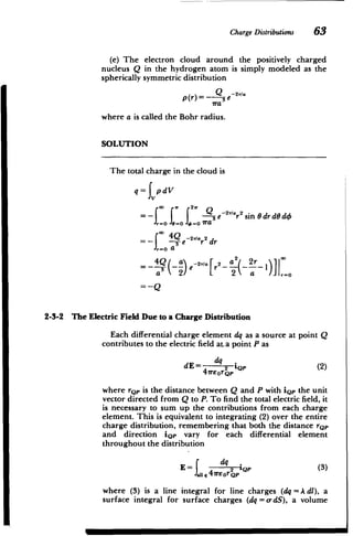 ChargeDistributions 63
(e) The electron cloud around the positively charged
nucleus Q in the hydrogen atom is simply modeled as the
spherically symmetric distribution
p(r)=- Q3e 2r/a
Tra
where a is called the Bohr radius.
SOLUTION
The total charge in the cloud is
q= JvpdV
=- f -e -2r/'r 2sin 0 drdO do
,.=, 1=0 f,"- ira
= -- : ~e2T/r2 dr
=- -oa
e -2'' r2
-3 (~ e~' [r2 -- ) 1)] 1_0
= -Q
2-3-2 The Electric Field Due to a Charge Distribution
Each differential charge element dq as a source at point Q
contributes to the electric field at. a point P as
dq
dE= 2 iQp (2)
41rEorQ'
where rQp is the distance between Q and P with iQp the unit
vector directed from Q to P. To find the total electric field, it
is necessary to sum up the contributions from each charge
element. This is equivalent to integrating (2) over the entire
charge distribution, remembering that both the distance rQp
and direction iQp vary for each differential element
throughout the distribution
dq
E = q Q2 (3)
111, 417rEor Qp
where (3) is a line integral for line charges (dq = A dl), a
surface integral for surface charges (dq = o-dS), a volume
 
