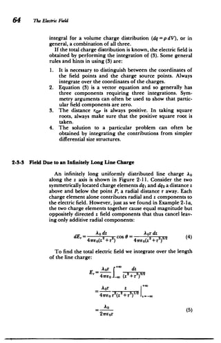 64 The Electric Field
integral for a volume charge distribution (dq = p dV), or in
general, a combination of all three.
If the total charge distribution is known, the electric field is
obtained by performing the integration of (3). Some general
rules and hints in using (3) are:
1. 	 It is necessary to distinguish between the coordinates of
the field points and the charge source points. Always
integrate over the coordinates of the charges.
2. 	 Equation (3) is a vector equation and so generally has
three components requiring three integrations. Sym­
metry arguments can often be used to show that partic­
ular field components are zero.
3. 	 The distance rQp is always positive. In taking square
roots, always make sure that the positive square root is
taken.
4. 	 The solution to a particular problem can often be
obtained by integrating the contributions from simpler
differential size structures.
2-3-3 Field Due to an Infinitely Long Line Charge
An infinitely long uniformly distributed line charge Ao
along the z axis is shown in Figure 2-11. Consider the two
symmetrically located charge elements dq1 and dq2 a distance z
above and below the point P, a radial distance r away. Each
charge element alone contributes radial and z components to
the electric field. However, just as we found in Example 2-la,
the two charge elements together cause equal magnitude but
oppositely directed z field components that thus cancel leav­
ing only additive radial components:
Aodz Aordz
dEr= 4eo(z2 + r2
cos e = 4reo(z2
+ r2
) (4)
To find the total electric field we integrate over the length
of the line charge:
-Aor *( dz
Er I~
+0 2 23/2
4 reo (z +r
)
Aor z +G
2
41weo r2
(z
2
+r
2
)1
Ao
(5)
2virr
 