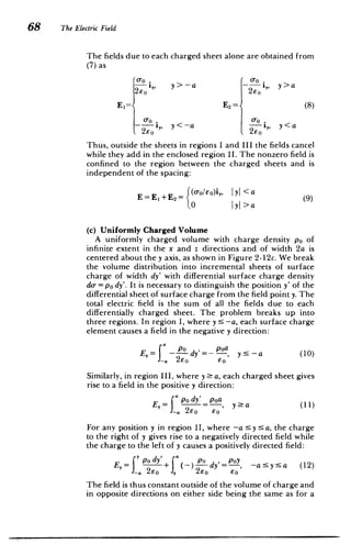 p
a
P
68 The Electric Field
The fields due to each charged sheet alone are obtained from
(7) as
0.,
2Eo
y > -a i,,
2EO
y>a
E1=< E2= (8)
- i,,
2EO y <-a
2EO
,, y<a
Thus, outside the sheets in regions I and III the fields cancel
while they add in the enclosed region II. The nonzero field is
confined to the region between the charged sheets and is
independent of the spacing:
E=E1 +E 2 = 0
O jyj>a
(9)
(c) Uniformly Charged Volume
A uniformly charged volume with charge density po of
infinite extent in the x and z directions and of width 2a is
centered about the y axis, as shown in Figure 2-12c. We break
the volume distribution into incremental sheets of surface
charge of width dy' with differential surface charge density
do- = po dy'. It is necessary to distinguish the position y' of the
differential sheet of surface charge from the field point y. The
total electric field is the sum of all the fields due to each
differentially charged sheet. The problem breaks up into
three regions. In region I, where y 5 -a, each surface charge
element causes a field in the negative y direction:
E,= -
-a
dy'= ­
2E0
poa,
6o
y:5 -a (10)
Similarly, in region III, where y a, each charged sheet gives
rise to a field in the positive y direction:
E,=
_-a 2EO
poa,
EO
y>a (11)
f dy'_P0Y, -a 5y 5a (12)
For any position y in region II, where -a 5 y a, the charge
to the right of y gives rise to a negatively directed field while
the charge to the left of y causes a positively directed field:
I
E,= +2y _
2 2EO EO
The field is thus constant outside of the volume of charge and
in opposite directions on either side being the same as for a
 