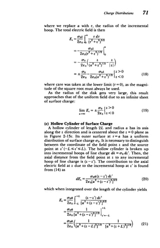 ChargeDistributions 71
where we replace a with r, the radius of the incremental
hoop. The total electric field is then
a rdr
O-oz 2 2 1/2
2EE Jo (r +z
)
oJoz
2eo(r2
+Z
2
V1 2
o
_ ( _ z z
2E (
2eo '(a 2 +z2) )u
1/2 I
+z Izi/
_roz
(18)
z >0
2eo 2eo(a 2+z2
) 1z<0 (1
where care was taken at the lower limit (r = 0), as the magni­
tude of the square root must always be used.
As the radius of the disk gets very large, this result
approaches that of the uniform field due to an infinite sheet
of surface charge:
lim E = z>0(19)
a-00 2co 1z <0
(c) Hollow Cylinder of Surface Charge
A hollow cylinder of length 2L and radius a has its axis
along the z direction and is centered about the z =0 plane as
in Figure 2-13c. Its outer surface at r=a has a uniform
distribution of surface charge ao. It is necessary to distinguish
between the coordinate of the field point z and the source
point at z'(-L sz':5L). The hollow cylinder is broken up
into incremental hoops of line charge dA = ordz'. Then, the
axial distance from the field point at z to any incremental
hoop of line charge is (z -z'). The contribution to the axial
electric field at z due to the incremental hoop at z' is found
from (14) as
dE = aoa(z - z') dz' (20)
- z') 2
]31 2
2Eo[a
2 +(z
which when integrated over the length of the cylinder yields
ooa [L (z - z') dz'

Ez 2eO .L [a2
+(z - z')
2
3 1 2

o-oa *1
2eo [a2 +(z -z') 2 'L
[a L) 2
[a2+( +L)211/2) (21)
2
+(z 1/2
 