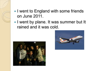  I went to England with some friends
  on June 2011.
 I went by plane. It was summer but It
  rained and it was cold.
 