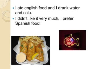  I ate english food and I drank water
  and cola.
 I didn’t like it very much. I prefer
  Spanish food!
 