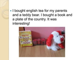    I bought english tea for my parents
    and a teddy bear. I bought a book and
    a plate of the country. It was
    interesting!
 