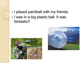  I played paintball with my friends.
 I was in a big plastic ball. It was
  fantastic!!
 
