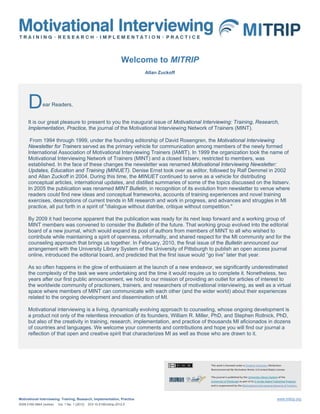Welcome to MITRIP
                                                                            Allan Zuckoff




      D        ear Readers,


      It is our great pleasure to present to you the inaugural issue of Motivational Interviewing: Training, Research,
      Implementation, Practice, the journal of the Motivational Interviewing Network of Trainers (MINT).

       From 1994 through 1999, under the founding editorship of David Rosengren, the Motivational Interviewing
      Newsletter for Trainers served as the primary vehicle for communication among members of the newly formed
      International Association of Motivational Interviewing Trainers (IAMIT). In 1999 the organization took the name of
      Motivational Interviewing Network of Trainers (MINT) and a closed listserv, restricted to members, was
      established. In the face of these changes the newsletter was renamed Motivational Interviewing Newsletter:
      Updates, Education and Training (MINUET). Denise Ernst took over as editor, followed by Ralf Demmel in 2002
      and Allan Zuckoff in 2004. During this time, the MINUET continued to serve as a vehicle for distributing
      conceptual articles, international updates, and distilled summaries of some of the topics discussed on the listserv.
      In 2005 the publication was renamed MINT Bulletin, in recognition of its evolution from newsletter to venue where
      readers could find new ideas and conceptual frameworks, accounts of training experiences and novel training
      exercises, descriptions of current trends in MI research and work in progress, and advances and struggles in MI
      practice, all put forth in a spirit of "dialogue without diatribe, critique without competition."

      By 2009 it had become apparent that the publication was ready for its next leap forward and a working group of
      MINT members was convened to consider the Bulletin of the future. That working group evolved into the editorial
      board of a new journal, which would expand its pool of authors from members of MINT to all who wished to
      contribute while maintaining a spirit of openness, informality, and shared respect for the MI community and for the
      counseling approach that brings us together. In February, 2010, the final issue of the Bulletin announced our
      arrangement with the University Library System of the University of Pittsburgh to publish an open access journal
      online, introduced the editorial board, and predicted that the first issue would “go live” later that year.

      As so often happens in the glow of enthusiasm at the launch of a new endeavor, we significantly underestimated
      the complexity of the task we were undertaking and the time it would require us to complete it. Nonetheless, two
      years after our first public announcement, we hold to our mission of providing an outlet for articles of interest to
      the worldwide community of practioners, trainers, and researchers of motivational interviewing, as well as a virtual
      space where members of MINT can communicate with each other (and the wider world) about their experiences
      related to the ongoing development and dissemination of MI.

      Motivational interviewing is a living, dynamically evolving approach to counseling, whose ongoing development is
      a product not only of the relentless innovation of its founders, William R. Miller, PhD, and Stephen Rollnick, PhD,
      but also of the creativity in training, research, implementation, and practice of thousands MI aficionados in dozens
      of countries and languages. We welcome your comments and contributions and hope you will find our journal a
      reflection of that open and creative spirit that characterizes MI as well as those who are drawn to it.




                                                                                            This work is licensed under a Creative Commons Attribution-
                                                                                            Noncommercial-No Derivative Works 3.0 United States License.

                                                                                            This journal is published by the University Library System of the
                                                                                            University of Pittsburgh as part of its D-Scribe Digital Publishing Program,
                                                                                            and is cosponsored by the Motivational Interviewing Network of Trainers.



Motivational Interviewing: Training, Research, Implementation, Practice                                                                               www.mitrip.org
ISSN 2160-584X (online)   Vol. 1 No. 1 (2012)   DOI 10.5195/mitrip.2012.5
 