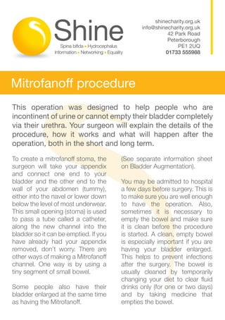 shinecharity.org.uk
                                              info@shinecharity.org.uk
                                                        42 Park Road
                                                        Peterborough
                                                            PE1 2UQ
                                                       01733 555988




Mitrofanoff procedure
This operation was designed to help people who are
incontinent of urine or cannot empty their bladder completely
via their urethra. Your surgeon will explain the details of the
procedure, how it works and what will happen after the
operation, both in the short and long term.

To create a mitrofanoff stoma, the     (See separate information sheet
surgeon will take your appendix        on Bladder Augmentation).
and connect one end to your
bladder and the other end to the       You may be admitted to hospital
wall of your abdomen (tummy),          a few days before surgery. This is
either into the navel or lower down    to make sure you are well enough
below the level of most underwear.     to have the operation. Also,
This small opening (stoma) is used     sometimes it is necessary to
to pass a tube called a catheter,      empty the bowel and make sure
along the new channel into the         it is clean before the procedure
bladder so it can be emptied. If you   is started. A clean, empty bowel
have already had your appendix         is especially important if you are
removed, don’t worry. There are        having your bladder enlarged.
other ways of making a Mitrofanoff     This helps to prevent infections
channel. One way is by using a         after the surgery. The bowel is
tiny segment of small bowel.           usually cleaned by temporarily
                                       changing your diet to clear fluid
Some people also have their            drinks only (for one or two days)
bladder enlarged at the same time      and by taking medicine that
as having the Mitrofanoff. 		          empties the bowel.
 