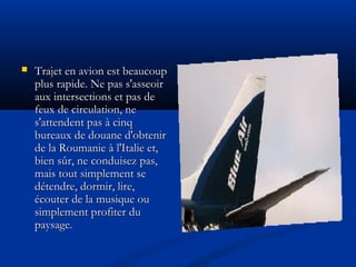  Trajet en avion est beaucoupTrajet en avion est beaucoup
plus rapide. Ne pas s'asseoirplus rapide. Ne pas s'asseoir
aux intersections et pas deaux intersections et pas de
feux de circulation, nefeux de circulation, ne
s'attendent pas à cinqs'attendent pas à cinq
bureaux de douane d'obtenirbureaux de douane d'obtenir
de la Roumanie à l'Italie et,de la Roumanie à l'Italie et,
bien sûr, ne conduisez pas,bien sûr, ne conduisez pas,
mais tout simplement semais tout simplement se
détendre, dormir, lire,détendre, dormir, lire,
écouter de la musique ouécouter de la musique ou
simplement profiter dusimplement profiter du
paysage.paysage.
 